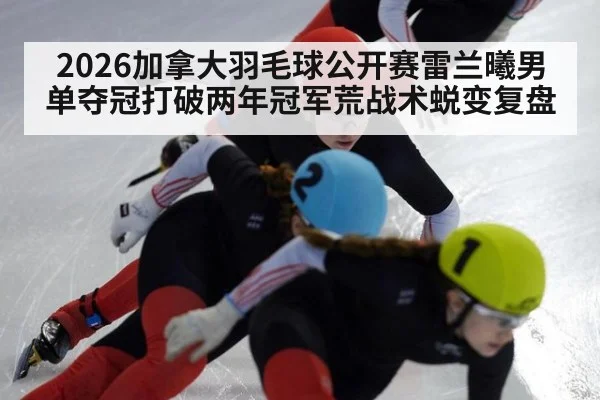 2026加拿大羽毛球公开赛雷兰曦男单夺冠打破两年冠军荒战术蜕变复盘