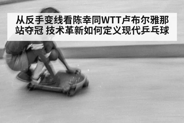 从反手变线看陈幸同WTT卢布尔雅那站夺冠 技术革新如何定义现代乒乓球